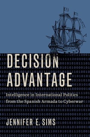 Decision Advantage Intelligence in International Politics from the Spanish Armada to Cyberwar【電子書籍】 Jennifer E. Sims