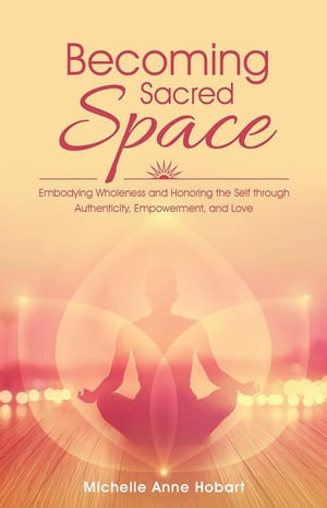 Becoming Sacred Space Embodying Wholeness and Honoring the Self Through Authenticity, Empowerment, and Love【電子書籍】 Michelle Anne Hobart