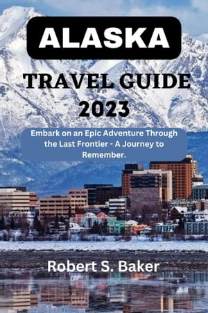 ALASKA TRAVEL GUIDE 2023 Embark on an Epic Adventure Through the Last Frontier - A Journey to Remember【電子書籍】 Robert S. Baker