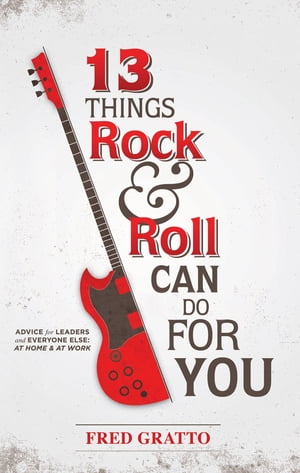 13 Things Rock and Roll Can Do For You: Advice for Leaders and Every One Else…At Home and At Work