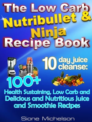 The Low Carb Nutribullet & Ninja Recipe Book: 10-Day Juice Cleanse: 100+ Health Sustaining Low Carb And Delicious And Nutritious Juice And Smoothie Recipes