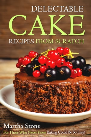 Delectable Cake Recipes from Scratch: For Those Who Never Knew Baking Could Be So Easy!