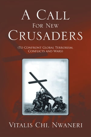 A Call for New Crusaders To Confront Global Terrorism, Conflicts and Wars【電子書籍】[ Vitalis Chi. Nwaneri ]
