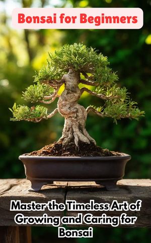 Bonsai for Beginners : Master the Timeless Art of Growing and Caring for Bonsai