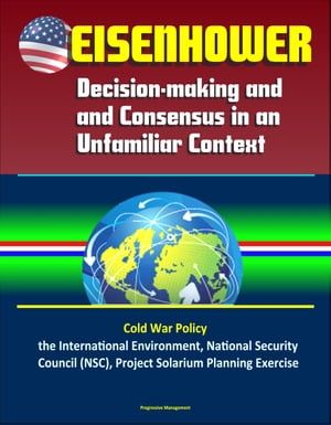 Eisenhower: Decision-making and Consensus in an Unfamiliar Context – Cold War Policy, the International Environment, National Security Council (NSC), Project Solarium Planning Exercise