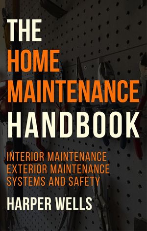 The Home Maintenance Handbook: Interior Maintenance, Exterior Maintenance, Systems and Safety