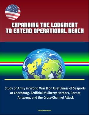 Expanding the Lodgment to Extend Operational Reach: Study of Army in World War II on Usefulness of Seaports at Cherbourg, Artificial Mulberry Harbors, Port at Antwerp, and the Cross-Channel Attack【電子書籍】[ Progressive Management ]