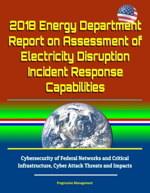 2018 Energy Department Report on Assessment of Electricity Disruption Incident Response Capabilities, Cybersecurity of Federal Networks and Critical Infrastructure, Cyber Attack Threats and Impacts