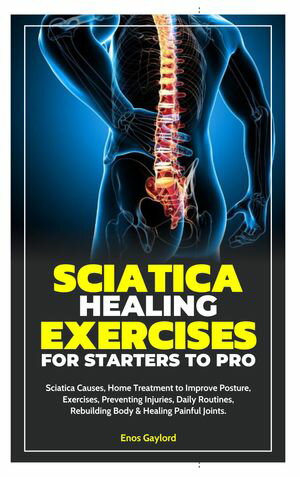 SCIATICA HEALING EXERCISES FOR STARTERS TO PRO Sciatica Causes, Home Treatment to Improve Posture, Exercises, Preventing Injuries, Daily Routines, Rebuilding Body & Healing Painful Joints.