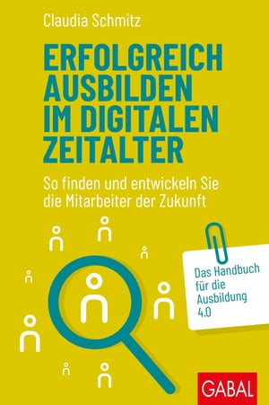 Erfolgreich ausbilden im digitalen Zeitalter So finden und entwickeln Sie die Mitarbeiter der Zukunft. Das Handbuch f?r die Ausbildung 4.0