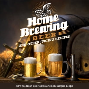 Home Brewing Beer And Other Juicing Recipes: How to Brew Beer Explained in Simple Steps