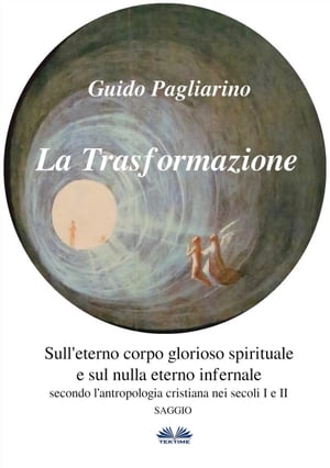 La Trasformazione: Sull'Eterno Corpo Glorioso Spirituale E Sul Nulla Eterno Infernale (Secondo L’antropologia Cristiana Nei Secoli I E Ii) Saggio