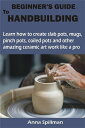 BEGINNER’S GUIDE TO HANDBUILDING Learn how to create slab pots, mugs, pinch pots, coiled pots and other amazing ceramic art work like a pro