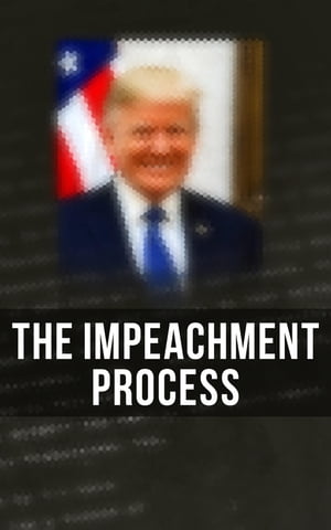 The Impeachment Process The Complete Mueller Report; Constitutional Provisions, Procedure and Practice Related to Impeachment Attempt, All Crucial Documents & Transcripts