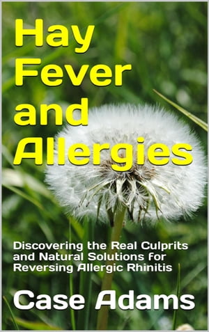 Hay Fever and Allergies: Discovering the Real Culprits and Natural Solutions for Reversing Allergic Rhinitis【電子書籍】 Case Adams