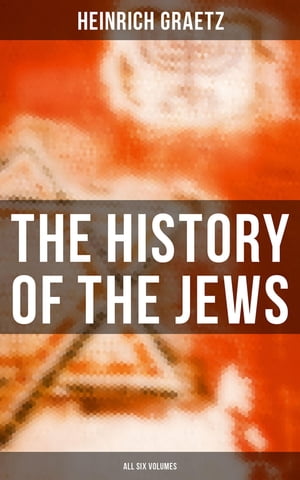 The History of the Jews (All Six Volumes) From the Earliest Period to the Modern Times and Emancipation in Central Europe