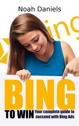 BING TO WIN Your complete guide to succeeding with Bing Ads【電子書籍】[ Noah Daniels ]