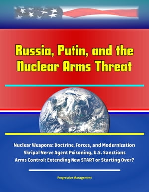 Russia, Putin, and the Nuclear Arms Threat: Nuclear Weapons: Doctrine, Forces, and Modernization, Skripal Nerve Agent Poisoning, U.S. Sanctions, Arms Control: Extending New START or Starting Over?