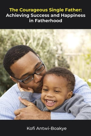 The Courageous Single Father - Achieving Success and Happiness in Fatherhood