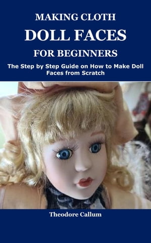 MAKING CLOTH DOLL FACES FOR BEGINNERS The Step by Step Guide on How to Make Doll Faces from Scratch【電子書籍】 Theodore Callum