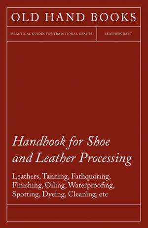 Handbook for Shoe and Leather Processing - Leathers, Tanning, Fatliquoring, Finishing, Oiling, Waterproofing, Spotting, Dyeing, Cleaning, Polishing, R