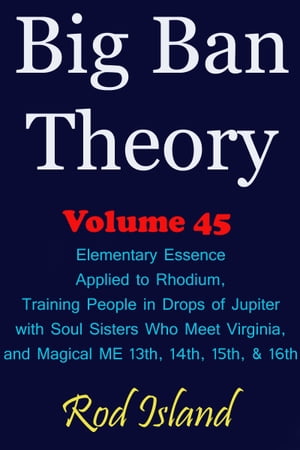 Big Ban Theory: Elementary Essence Applied to Rhodium, Training People in Drops of Jupiter with Soul Sisters Who Meet Virginia, and Magical ME 13th, 14th, 15th, & 16th, Volume 45