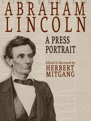 Abraham Lincoln: A Press Portrait His Life and Times from the Original Newspaper Documents of the Union, the Confederacy, and Europe【電子書籍】 Herbert Mitgang