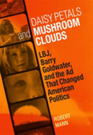Daisy Petals and Mushroom Clouds LBJ, Barry Goldwater, and the Ad That Changed American Politics【電子書籍】 Robert Mann
