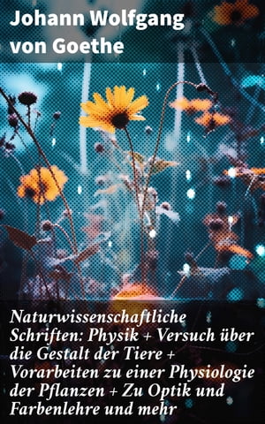 Naturwissenschaftliche Schriften: Physik + Versuch über die Gestalt der Tiere + Vorarbeiten zu einer Physiologie der Pflanzen + Zu Optik und Farbenlehre und mehr