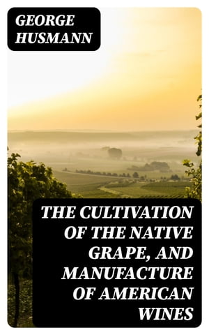 The Cultivation of The Native Grape, and Manufacture of American Wines【電子書籍】 George Husmann