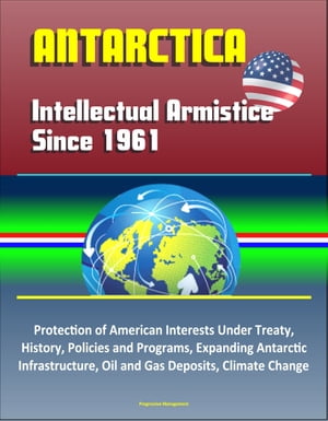 Antarctica: Intellectual Armistice Since 1961 – Protection of American Interests Under Treaty, History, Policies and Programs, Expanding Antarctic Infrastructure, Oil and Gas Deposits, Climate Change