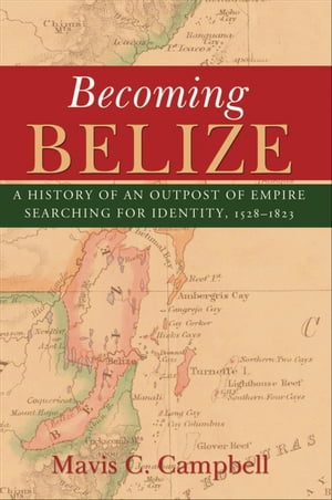 Becoming Belize: A History of an Outpost of Empire Searching for Identity, 1528-1823