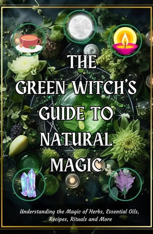 The Green Witch’s Guide to Natural Magic: Understanding the Magic of Herbs, Essential Oils, Recipes, Rituals and More