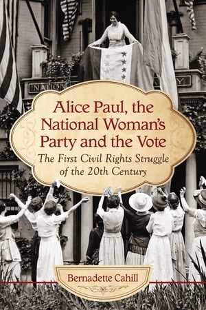 Alice Paul, the National Woman 039 s Party and the Vote The First Civil Rights Struggle of the 20th Century【電子書籍】 Bernadette Cahill