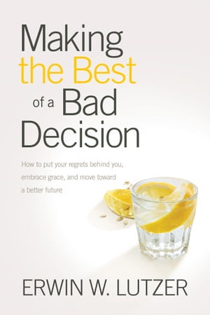 Making the Best of a Bad Decision How to Put Your Regrets behind You, Embrace Grace, and Move toward a Better Future【電子書籍】 Erwin W. Lutzer