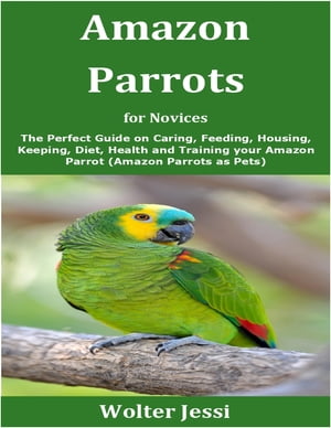 Amazon Parrots for Novices The Perfect Guide on Caring, Feeding, Housing, Keeping, Diet, Health and Training your Amazon Parrot (Amazon Parrots as Pets)【電子書籍】[ Wolter Jessi ]