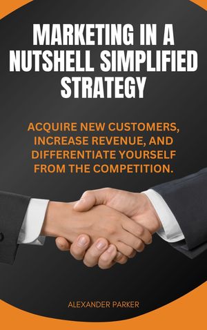 Marketing in a Nutshell Simplified Strategy Acquire New Customers, Increase Revenue, and Differentiate Yourself from the Competition. By Alexander Parker