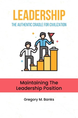 Leadership: The Authentic Cradle For Civilization Maintaining the Leadership Position【電子書籍】 Gregory M. Banks