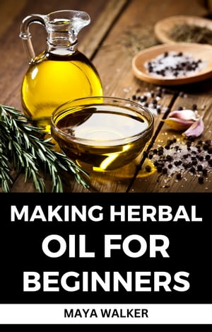 MAKING HERBAL OIL FOR BEGINNERS Complete Guide On How To Make Numerous Beneficial Herbal Oils At Home【電子書籍】 Maya Walker