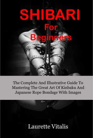 Shibari For Beginners The Complete And Illustrative Guide To Mastering The Great Art of Kinbaku And Japanese Bondage With Images【電子書籍】 Laurette vitalis