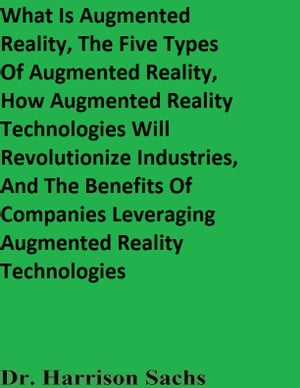 What Is Augmented Reality, The Five Types Of Augmented Reality, How Augmented Reality Technologies Will Revolutionize Industries, And The Benefits Of Companies Leveraging Augmented Reality TechnologiesŻҽҡ[ Dr. Harrison Sachs ]