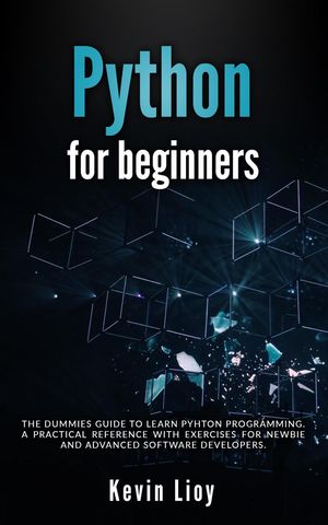 Python for Beginners: The Dummies 039 Guide to Learn Python Programming. A Practical Reference with Exercises for Newbies and Advanced Developers Python Programming, 1【電子書籍】 Kevin Lioy