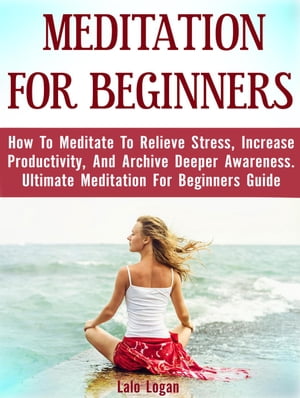 Meditation For Beginners: How To Meditate To Relieve Stress, Increase Productivity, And Archive Deeper Awareness. Ultimate Meditation For Beginners Guide【電子書籍】 Lalo Logan