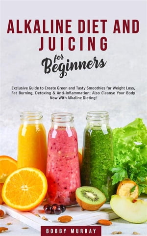 Alkaline Diet and Juicing for Beginners Exclusive Guide to Create Green and Tasty Smoothies for Weight Loss, Fat Burning, Detoxing Anti-Inflammation Also Cleanse Your Body Now With Alkaline Dieting 【電子書籍】 Bobby Murray