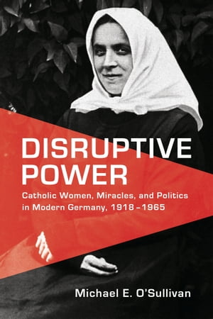 Disruptive Power Catholic Women, Miracles, and Politics in Modern Germany, 1918-1965【電子書籍】[ Michael E. O'Sullivan ]