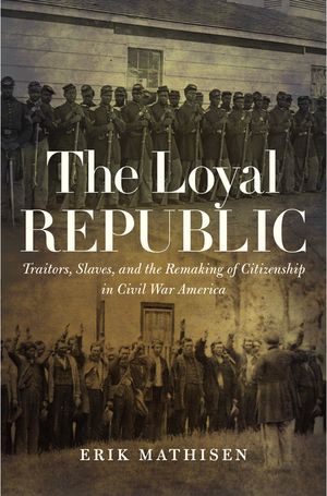 The Loyal Republic Traitors, Slaves, and the Remaking of Citizenship in Civil War America