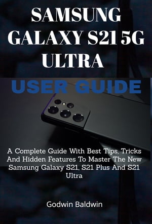 Samsung Galaxy S21 5G Ultra User guide A Complete Guide With BEST TIPS, TRICKS AND HIDDEN FEATURES To Master The New Samsung Galaxy S21, S21 Plus And S21 Ultra【電子書籍】 Godwin Baldwin