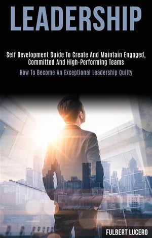 Leadership: Self Development Guide to Create and Maintain Engaged, Committed and High-performing Teams (How to Become an Exceptional Leadership Quilty)