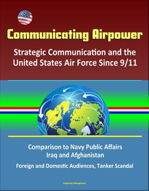 Communicating Airpower: Strategic Communication and the United States Air Force Since 9/11, Comparison to Navy Public Affairs, Iraq and Afghanistan, Foreign and Domestic Audiences, Tanker Scandal【電子書籍】 Progressive Management