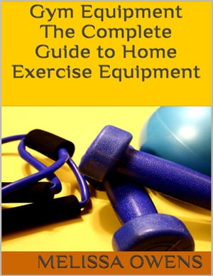 Gym Equipment: The Complete Guide to Home Exercise Equipment【電子書籍】 Melissa Owens